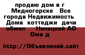 продаю дом в г. Медногорске - Все города Недвижимость » Дома, коттеджи, дачи обмен   . Ненецкий АО,Ома д.